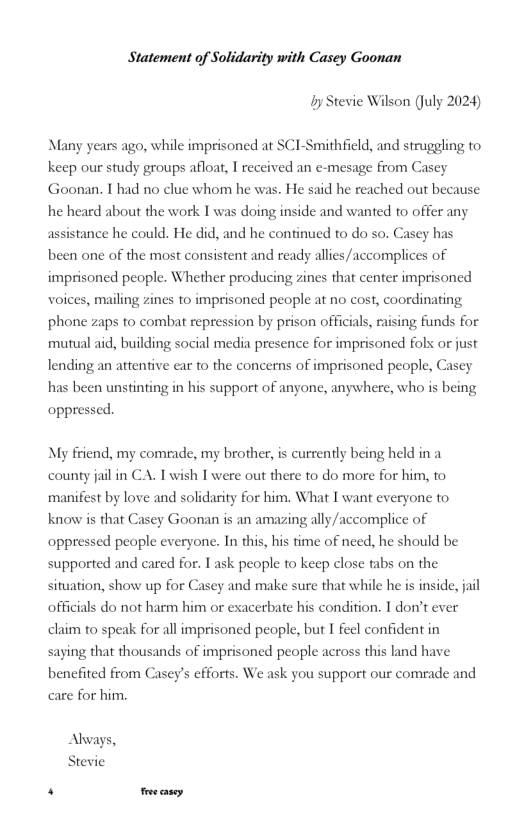 Statement of Solidarity with Casey Goonan Iy Stevie Wilson (uly 2024) Many years ago, while imprisoned at SCI-Smithfield, and struggling to keep our study groups afloat, I reccived an e-mesage from Cascy Goonan. I had no clue whom he was. He said he reached out because he heard about the work I was doing inside and wanted o offer any assistance he could. He did, and he continued to do so. Casey has been one of the most consistent and ready allies/accomplices of imprisoned people. Whether producing zines that center imprisoned voices, mailing zines to imprisoned people at no cost, coordinating phone zaps to combat repression by prison officials, rising funds for mutual aid, building social media presence for imprisoned fols or just lending an attentive car to the concerns of imprisoned people, Casey has been unstinting in his support of anyone, anywhere, who is being oppressed My friend, my comrade, my brother, is currently being held in a county jail in CA. Twish I were out there to do more for him, to manifest by love and solidarity for him. What I want everyone to know is that Casey Goonan is an amazing ally/accomplice of oppressed people everyone. In this, his time of necd, he should be supported and cared for. T ask people to keep close tabs on the situation, show up for Casey and make sure that while he is inside, jail officials do not harm him or exacerbate his condition. T don’t ever claim to speak for all imprisoned people, but T feel confident in saying that thousands of imprisoned people across this land have bencfited from Casey’s efforts. We ask you support our comrade and care for him. Alvays, Stevie